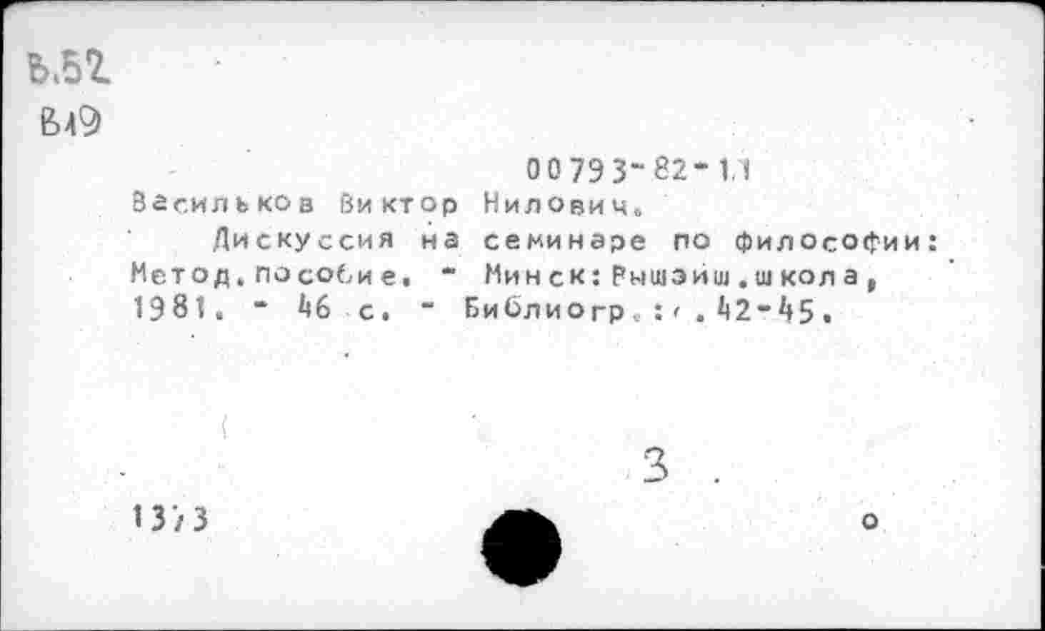 ﻿ьм
0 0 793-82- 1,1 Васильков Виктор Нилович.
Дискуссия на семинаре по философии: Метод.пособие. “ Минск:Рышэйш,школ а, 1981. - 1)6 с. “ Библиогр V : • . 1)2-1»5 •
137 3
о